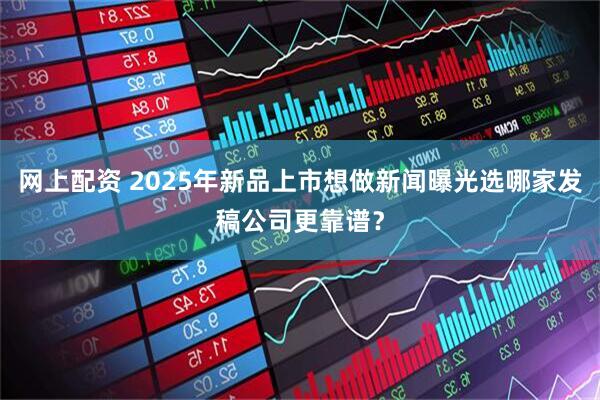 网上配资 2025年新品上市想做新闻曝光选哪家发稿公司更靠谱？