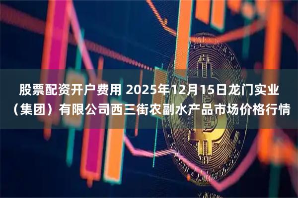 股票配资开户费用 2025年12月15日龙门实业（集团）有限公司西三街农副水产品市场价格行情