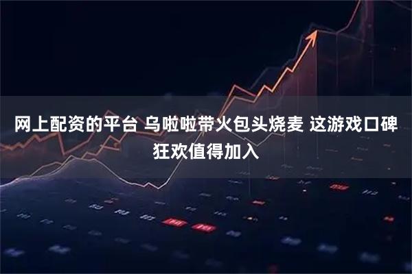 网上配资的平台 乌啦啦带火包头烧麦 这游戏口碑狂欢值得加入