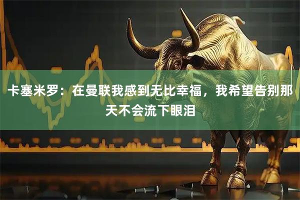卡塞米罗：在曼联我感到无比幸福，我希望告别那天不会流下眼泪