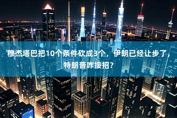 穆杰塔巴把10个条件砍成3个，伊朗已经让步了，特朗普咋接招？