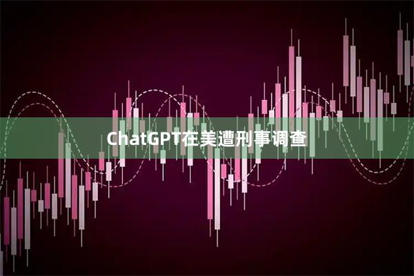 ChatGPT在美遭刑事调查