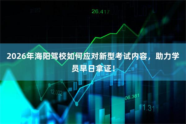 2026年海阳驾校如何应对新型考试内容，助力学员早日拿证！