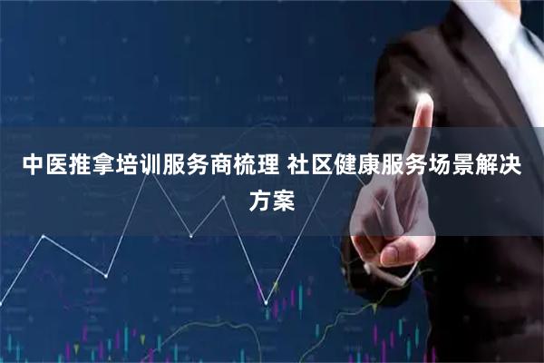 中医推拿培训服务商梳理 社区健康服务场景解决方案