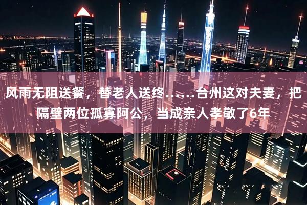 风雨无阻送餐，替老人送终……台州这对夫妻，把隔壁两位孤寡阿公，当成亲人孝敬了6年