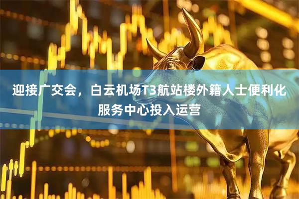 迎接广交会，白云机场T3航站楼外籍人士便利化服务中心投入运营