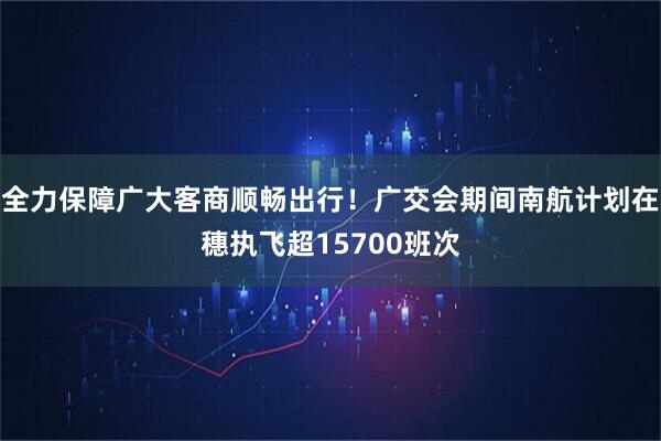 全力保障广大客商顺畅出行！广交会期间南航计划在穗执飞超15700班次