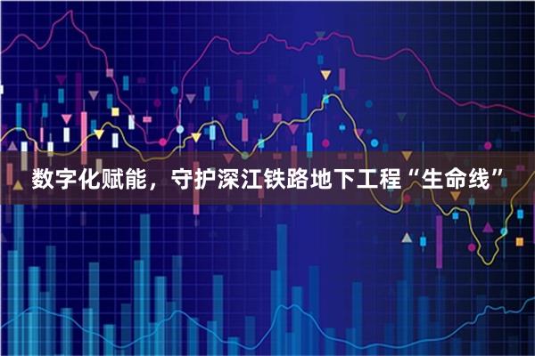 数字化赋能，守护深江铁路地下工程“生命线”