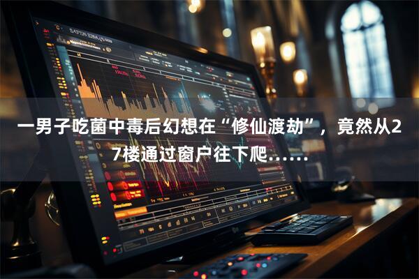 一男子吃菌中毒后幻想在“修仙渡劫”，竟然从27楼通过窗户往下爬……