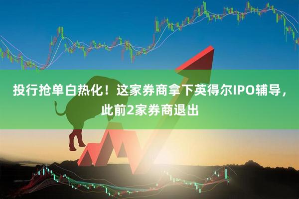 投行抢单白热化！这家券商拿下英得尔IPO辅导，此前2家券商退出