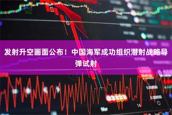 发射升空画面公布！中国海军成功组织潜射战略导弹试射