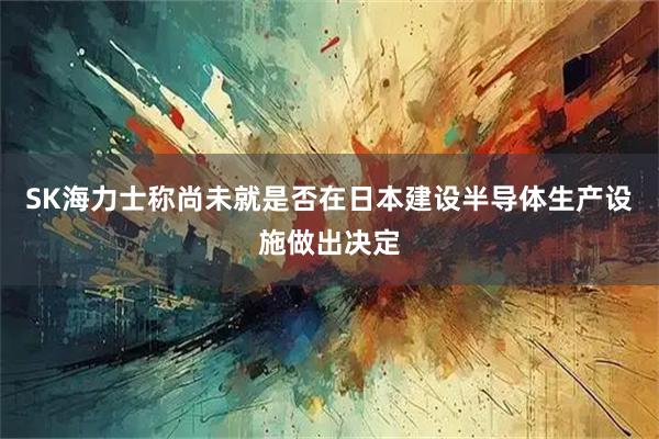 SK海力士称尚未就是否在日本建设半导体生产设施做出决定
