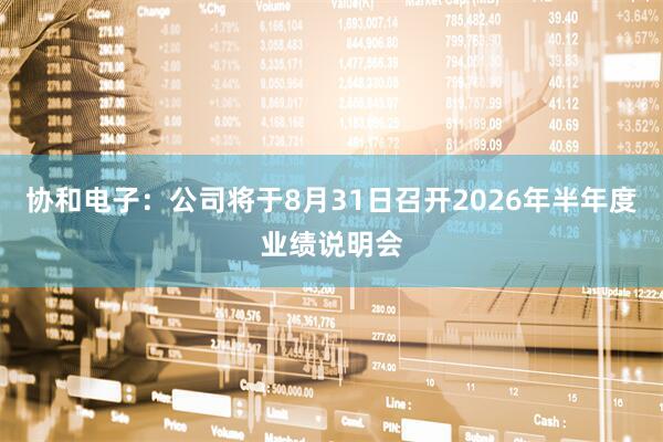 协和电子：公司将于8月31日召开2026年半年度业绩说明会