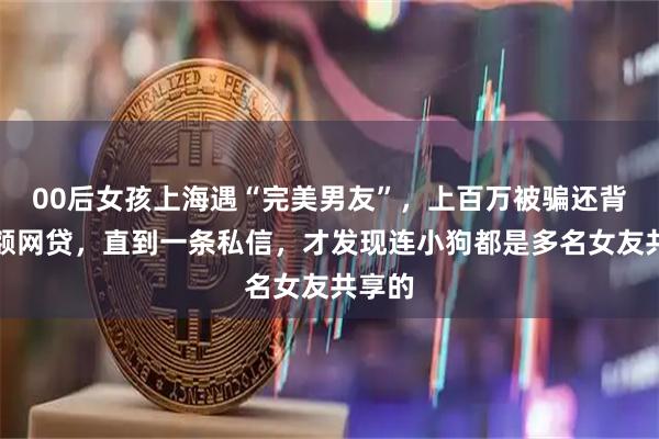 00后女孩上海遇“完美男友”，上百万被骗还背上高额网贷，直到一条私信，才发现连小狗都是多名女友共享的