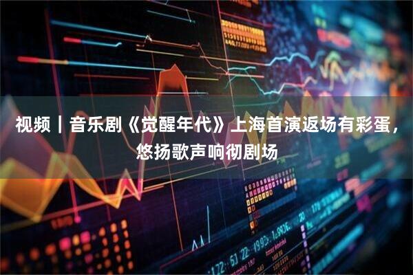 视频｜音乐剧《觉醒年代》上海首演返场有彩蛋，悠扬歌声响彻剧场