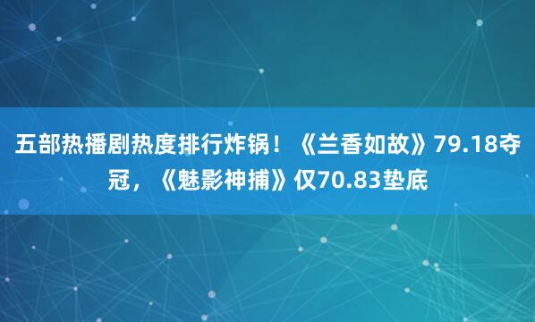 五部热播剧热度排行炸锅!《兰香如故》79.18夺冠,《魅影神捕》仅70.83垫底