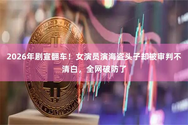 2026年剧宣翻车！女演员演海盗头子却被审判不清白，全网破防了