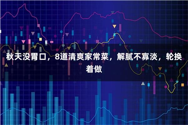 秋天没胃口，8道清爽家常菜，解腻不寡淡，轮换着做